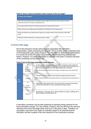 22
Table 8: How to reduce embodied carbon impacts of the use stage?
Use stage carbon mitigation
Select materials with high levels of durability and low through-life maintenance (e.g. facades and fixing
components which last as long as the building frame).
Ensure high quality finishing of the building components to avoid premature failure.
Design to allow easy reconfiguration/remodelling of the building to meet changing needs.
Design that allows the easy replacement of aspects (e.g. example replace a few carpet tiles in high traffic
areas).
Develop a proactive maintenance, servicing and repair strategy.
2.5 End of life stage
End of life emissions include carbon impacts associated with demolition,
transportation, waste processing and disposal. This is another poorly understood part
of the building life cycle carbon footprint. The calculation is relatively straightforward if
it is carried out at the time of the actual building decommissioning (see example
below). However, it is nearly impossible to undertake it 60 years in advance because
of the uncertainty surrounding its use.
Table 9: End of life stage embodied carbon sources
Use
stage
C1
De-
construction,
demolition
 On-site operations and operations undertaken in temporary works located off-
site as necessary for the deconstruction processes after decommissioning up to
and including on-site deconstruction, dismantling and/or demolition.
Example: Dismantling or demolition of the building, including initial on-site sorting of the
materials.
C2
Transport
 Transport to and from possible intermediate storage/processing locations.
Example: Transportation of the discarded materials to a recycling site and transportation of
waste.
C3
Waste
processing
 Collection of waste fractions from the deconstruction and waste processing of
material flows intended for reuse, recycling and energy recovery.
C4
Disposal
 Neutralisation, incineration with or without utilisation of energy, landfilling with or
without utilisation of landfill gases, etc.
A demolition contractor may be best positioned to estimate energy demand for the
future demolition process. It is very unlikely, however, that one will know the resource
intensity of the end of life stage which may occur in 60 years or later. Therefore, an
assumption may have to be made; for example, based on an estimate that the
demolition will last a quarter of the time required for the construction activities.
 