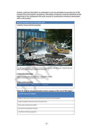 23
Unless a planned demolition is scheduled it may be advisable to exclude end of life
impacts from the project’s emissions. Demolition emissions could be assessed at the
beginning of the subsequent life cycle as part of construction emissions associated
with a new project.
Example: Embodied carbon of demolition plant
1. Estimate / measure electricity consumption
The 360-degree excavator will require 30 litres of diesel per hour over 200 hours. Therefore the total
diesel consumption has been estimated at 6,000 litres.
2. Source the carbon factor
Carbon conversion factor for diesel fuel* = 2.68 kgCO2e per litre
*The list of conversion factors databases can be found in section 7
3. Carry out the calculation
Table 10: How to reduce embodied carbon impacts of the end of life stage?
End of life stage carbon mitigation
Design for reuse (e.g. increase reuse of materials from demolition and earthworks).
Design a building for deconstruction at the end of its life.
Divert waste materials from landfills.
Find uses for the demolition materials.
Use efficient demolition equipment.
6,000 litres of diesel fuel x 2.68 kgCO2e per litre = 16,080 kgCO2e
 