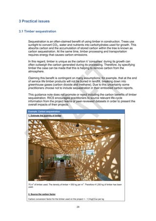 24
3 Practical issues
3.1 Timber sequestration
Sequestration is an often-claimed benefit of using timber in construction. Trees use
sunlight to convert CO2, water and nutrients into carbohydrates used for growth. This
absorbs carbon and the accumulation of stored carbon within the tree is known as
carbon sequestration. At the same time, timber processing and transportation
requires energy that causes carbon emissions.
In this regard, timber is unique as the carbon it ‘consumes’ during its growth can
often outweigh the carbon generated during its processing. Therefore, by specifying
timber the case can be made that this is helping to remove carbon from the
atmosphere.
Claiming this benefit is contingent on many assumptions; for example, that at the end
of service life timber products will not be buried in landfill, breaking down into
greenhouse gases (carbon dioxide and methane). Due to this uncertainty some
practitioners choose not to include sequestration in their embodied carbon reports.
This guidance note does not promote or reject including the carbon benefits of timber
sequestration. RICS encourages practitioners to source relevant life-cycle
information from the project teams or peer-reviewed datasets in order to present the
overall impacts of their projects.
Example: Carbon sequestration
1. Estimate the quantity of timber
75 m3
of timber used. The density of timber = 550 kg per m3
. Therefore 41,250 kg of timber has been
used.
2. Source the carbon factor
Carbon conversion factor for the timber used on the project = - 1.5 kgCO2e per kg
 