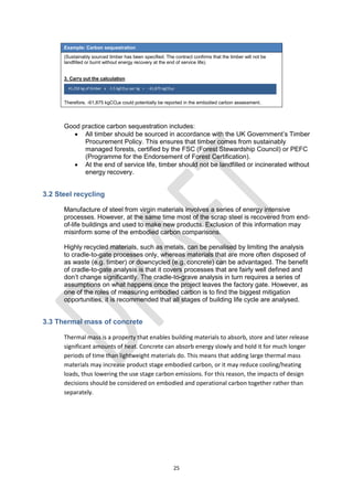 25
Example: Carbon sequestration
(Sustainably sourced timber has been specified. The contract confirms that the timber will not be
landfilled or burnt without energy recovery at the end of service life).
3. Carry out the calculation
Therefore, -61,875 kgCO2e could potentially be reported in the embodied carbon assessment.
Good practice carbon sequestration includes:
 All timber should be sourced in accordance with the UK Government’s Timber
Procurement Policy. This ensures that timber comes from sustainably
managed forests, certified by the FSC (Forest Stewardship Council) or PEFC
(Programme for the Endorsement of Forest Certification).
 At the end of service life, timber should not be landfilled or incinerated without
energy recovery.
3.2 Steel recycling
Manufacture of steel from virgin materials involves a series of energy intensive
processes. However, at the same time most of the scrap steel is recovered from end-
of-life buildings and used to make new products. Exclusion of this information may
misinform some of the embodied carbon comparisons.
Highly recycled materials, such as metals, can be penalised by limiting the analysis
to cradle-to-gate processes only, whereas materials that are more often disposed of
as waste (e.g. timber) or downcycled (e.g. concrete) can be advantaged. The benefit
of cradle-to-gate analysis is that it covers processes that are fairly well defined and
don’t change significantly. The cradle-to-grave analysis in turn requires a series of
assumptions on what happens once the project leaves the factory gate. However, as
one of the roles of measuring embodied carbon is to find the biggest mitigation
opportunities, it is recommended that all stages of building life cycle are analysed.
3.3 Thermal mass of concrete
Thermal mass is a property that enables building materials to absorb, store and later release
significant amounts of heat. Concrete can absorb energy slowly and hold it for much longer
periods of time than lightweight materials do. This means that adding large thermal mass
materials may increase product stage embodied carbon, or it may reduce cooling/heating
loads, thus lowering the use stage carbon emissions. For this reason, the impacts of design
decisions should be considered on embodied and operational carbon together rather than
separately.
41,250 kg of timber x -1.5 kgCO2e per kg = - 61,875 kgCO2e
 