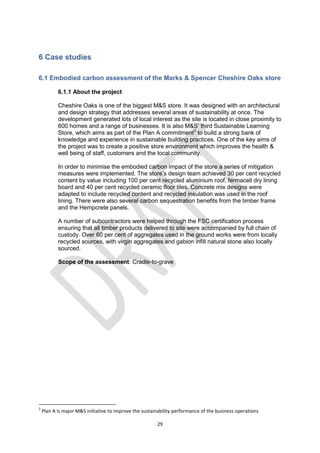 29
6 Case studies
6.1 Embodied carbon assessment of the Marks & Spencer Cheshire Oaks store
6.1.1 About the project
Cheshire Oaks is one of the biggest M&S store. It was designed with an architectural
and design strategy that addresses several areas of sustainability at once. The
development generated lots of local interest as the site is located in close proximity to
600 homes and a range of businesses. It is also M&S’ third Sustainable Learning
Store, which aims as part of the Plan A commitment3
to build a strong bank of
knowledge and experience in sustainable building practices. One of the key aims of
the project was to create a positive store environment which improves the health &
well being of staff, customers and the local community.
In order to minimise the embodied carbon impact of the store a series of mitigation
measures were implemented. The store’s design team achieved 30 per cent recycled
content by value including 100 per cent recycled aluminium roof, fermacell dry lining
board and 40 per cent recycled ceramic floor tiles. Concrete mix designs were
adapted to include recycled content and recycled insulation was used in the roof
lining. There were also several carbon sequestration benefits from the timber frame
and the Hempcrete panels.
A number of subcontractors were helped through the FSC certification process
ensuring that all timber products delivered to site were accompanied by full chain of
custody. Over 60 per cent of aggregates used in the ground works were from locally
recycled sources, with virgin aggregates and gabion infill natural stone also locally
sourced.
Scope of the assessment: Cradle-to-grave
3
Plan A is major M&S initiative to improve the sustainability performance of the business operations
 