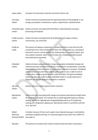 3
stage carbon transport of construction materials and waste to/from site.
Use stage
carbon
Carbon emissions associated with the operational phase of the building: in-use
energy consumption, maintenance, repairs, replacements, refurbishments.
End of life stage
carbon
Carbon emissions associated with demolition, materials/waste transport,
processing and disposal.
Cradle-to-grave
carbon
Carbon emissions associated with all building life cycle stages: product,
construction, use, end of life.
Cradle-to-
cradle
The process of making a component or product and then, at the end of its life,
converting it into a new component of either the same quality (e.g. recycling of
aluminium cans) or a lesser quality (e.g. downcycling of a computer plastic case
into a plastic container, which is then turned into a building insulation board,
eventually becoming waste).
Embodied
carbon
Carbon emissions associated with energy consumption (embodied energy) and
chemical processes during the extraction, manufacture, transportation, assembly,
replacement and deconstruction of construction materials or products. Embodied
carbon can be measured from cradle-to-gate, cradle-to-site, cradle-to-end of
construction, cradle-to-grave, or even cradle-to-cradle. The typical embodied
carbon datasets are cradle-to-gate. Embodied carbon is usually expressed in
kilograms of CO2e per kilogram of product or material.
Life cycle
carbon
Another term for cradle-to-grave carbon emissions.
Operational
carbon
Carbon emissions associated with energy consumption (operational energy) while
the building is occupied. This includes the so-called regulated load (e.g. heating,
cooling, ventilation, lighting) and unregulated/plug load (e.g. ICT equipment,
cooking and refrigeration appliances). Operational carbon is sometimes referred
to as ‘Op Carb’.
Global
Warming
Potential (GWP)
A relative measure of how much a given mass of greenhouse gas is estimated to
contribute to global warming. It is measured against CO2e which has a GWP of 1
(see table 1).
Recycled The portion of a product that contains materials that have been recovered or
 