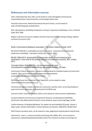 33
References and information sources
Atkins, Masterplanning Tool, 2010, can be viewed at: www.atkinsglobal.com/corporate-
responsibility/carbon-reduction/carbon-critical-design/carbon-tools
Australian Government, National Greenhouse Accounts Factors, can be viewed at:
www.climatechange.gov.au/publications
BCIS, Life Expectancy of Building Components: Surveyors' Experiences of Buildings in Use: a Practical
Guide, BCIS, 2006
Brighton and Hove City Council, Brighton and Hove City Council Climate Change Strategy, Brighton
and Hove City Council, 2011
British Constructional Steelwork Association, The carbon footprint of steel, 2010
BSI, BS EN 15978:2011, Sustainability of construction works - Assessment of environmental
performance of buildings - Calculation method, BSI, London, 2011
BS EN 15804:2012, Sustainability of construction works. Environmental product
declarations. Core rules for the product category of construction products, BSI, London,
2012
Concrete Centre, Embodied CO2, can be downloaded at: www.
concretecentre.com/sustainability/energy_efficiency/embodied_c02.aspx
Construction Products Association, A guide to understanding the embodied impacts of construction
products, 2012, can be downloaded at: www.constructionproducts-
sustainability.org.uk/products/embodied-impacts
DEFRA Greenhouse Gas Conversion Factor Repository, can be viewed at: www.
ukconversionfactorscarbonsmart.co.uk
Environmental Agency, Carbon calculator for construction activities, 2011, can be downloaded at:
www.environment-agency.gov.uk/business/sectors/136252.aspx
Ecoinvent Centre, Ecoinvent Database, 2010, can be viewed at: www.ecoinvent.org/database
European Network of Construction Companies for Research and Development (ENCORD),
Construction CO2e Measurement Protocol, can be viewed at: www.encord.org/?page_id=260
Franklin+Andrews, UK Building Blackbook: The capital cost and embodied CO2 guide. Volume 2:
Major works. Hutchins 2010 edition, Franklin+Andrews Ltd, Norwich, 2009 (978 1 901856 24 8)
GHG Protocol calculation tools, can be viewed at: www. ghgprotocol.org/calculation-tools/all-tools
Hammond G., Jones C., Inventory of Carbon and Energy (ICE), BSRIA, 2011, can be viewed at:
www.bsria.co.uk/bookshop/books/embodied-carbon-the-inventory-of-carbon-and-energy-ice/
 