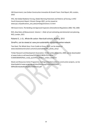 34
HM Government, Low Carbon Construction Innovation & Growth Team: Final Report, BIS, London,
2010
IPCC, Net Global Radiative Forcing, Global Warming Potentials and Patterns of Forcing, in IPCC
Fourth Assessment Report: Climate Change 2007, can be viewed at:
www.ipcc.ch/publications_and_data/ar4/wg1/en/tssts-2-5.html
HM Government, The Building and Approved Inspectors (Amendment) Regulations 2006, TSO, 2006
RICS, New Rules of Measurement. Volume 1 - Order of cost estimating and elemental cost planning,
RICS, London, 2011
Roberts G., Li Q., Whole-life carbon: New-build schools, Building, 2012
SimaPro, can be viewed at: www.pre-sustainability.com/global-partner-network
Tata Steel, The Whole Story: From Cradle to Grave, 2011, can be viewed at:
www.tatasteelconstruction.com/en/sustainability/the_whole_story/
Timber Research and Development Association, Timber carbon footprints, 2009, can be downloaded
at www.trada.co.uk/news/view/22C2AE1D-98CB-471E-841A-
E136E818D694/New_study_quantifies_timbers_carbon_footprint
Waste and Resources Action Programme, Cutting embodied carbon in construction projects, can be
downloaded at www.wrap.org.uk/sites/files/wrap/FINAL%20PRO095-
009%20Embodied%20Carbon%20Annex.pdf
 