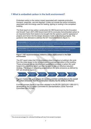 7
1 What is embodied carbon in the built environment?
Embodied carbon is the carbon impact associated with materials production,
transport, assembly, use and disposal. It does not include the carbon emissions
associated with the energy used for heating, lighting or cooling in the completed
building.
The final report on low carbon construction for HM Government by the Innovation
and Growth Team (IGT) (HM Government 2010) concludes that embodied carbon is
an important factor that needs to be brought into the systems used for appraisal of
projects and hence into the design decisions made in developing projects. This
guidance note attempts to address the IGT recommendations (figure 1).
Figure 1: IGT recommendations related to carbon measurement in the built
environment
The IGT report notes that CO2e emissions arise throughout a building’s life cycle
from the initial design to the refurbishment or eventual demolition of the building.
These emissions can be identified and quantified to produce a carbon life cycle
footprint for a building, which can then be used to plan an effective reduction
strategy. The stages in a building project carbon life cycle emissions as defined by
IGT are shown in figure 2.
Figure 2: Carbon life cycle phases of a building and their contributions to the overall
UK carbon emissions
1
that the construction industry has the ability to influence
A similar process (figure 3) has been adopted in the BS EN 15978:2011 (BSI 2011)
developed by the European Committee for Standardisation (CEN) Technical
Committee 350 (TC350).
1
The actual percentages for individual buildings will vary from project to project.
Recommendation 2.2: That the industry should agree with Government a standard method of measuring embodied
carbon for use as a design tool and (as Recommendation 2.1 above) for the purposes of scheme appraisal.
Recommendation 2.1: That as soon as a sufficiently rigorous assessment system is in place, the Treasury should introduce
into the Green Book a requirement to conduct a whole-life (embodied + operational) carbon appraisal and that this is
factored into feasibility studies on the basis of a realistic price for carbon.
 