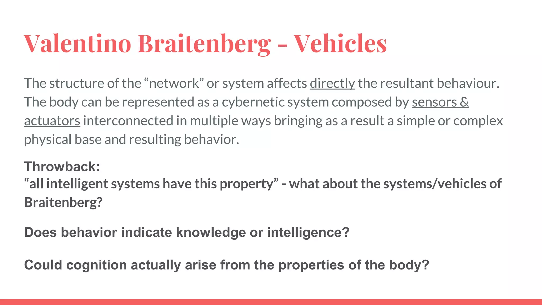 Valentino Braitenberg - Vehicles
The structure of the “network” or system affects directly the resultant behaviour.
The body can be represented as a cybernetic system composed by sensors &
actuators interconnected in multiple ways bringing as a result a simple or complex
physical base and resulting behavior.
Throwback:
“all intelligent systems have this property” - what about the systems/vehicles of
Braitenberg?
Does behavior indicate knowledge or intelligence?
Could cognition actually arise from the properties of the body?
 