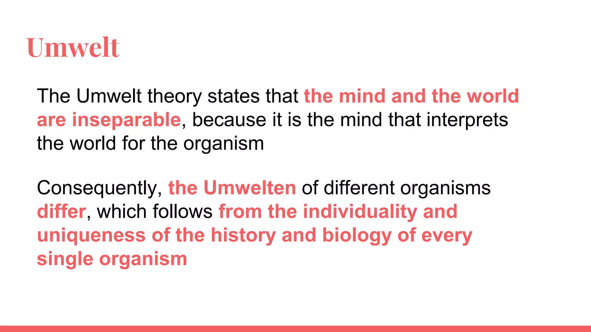 Umwelt
The Umwelt theory states that the mind and the world
are inseparable, because it is the mind that interprets
the world for the organism
Consequently, the Umwelten of different organisms
differ, which follows from the individuality and
uniqueness of the history and biology of every
single organism
 