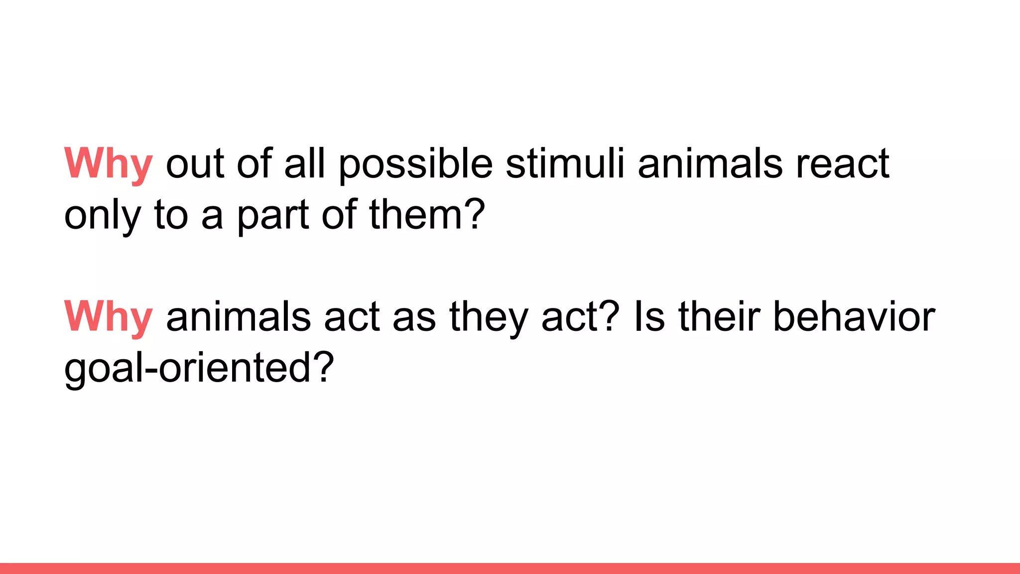 Why out of all possible stimuli animals react
only to a part of them?
Why animals act as they act? Is their behavior
goal-oriented?
 