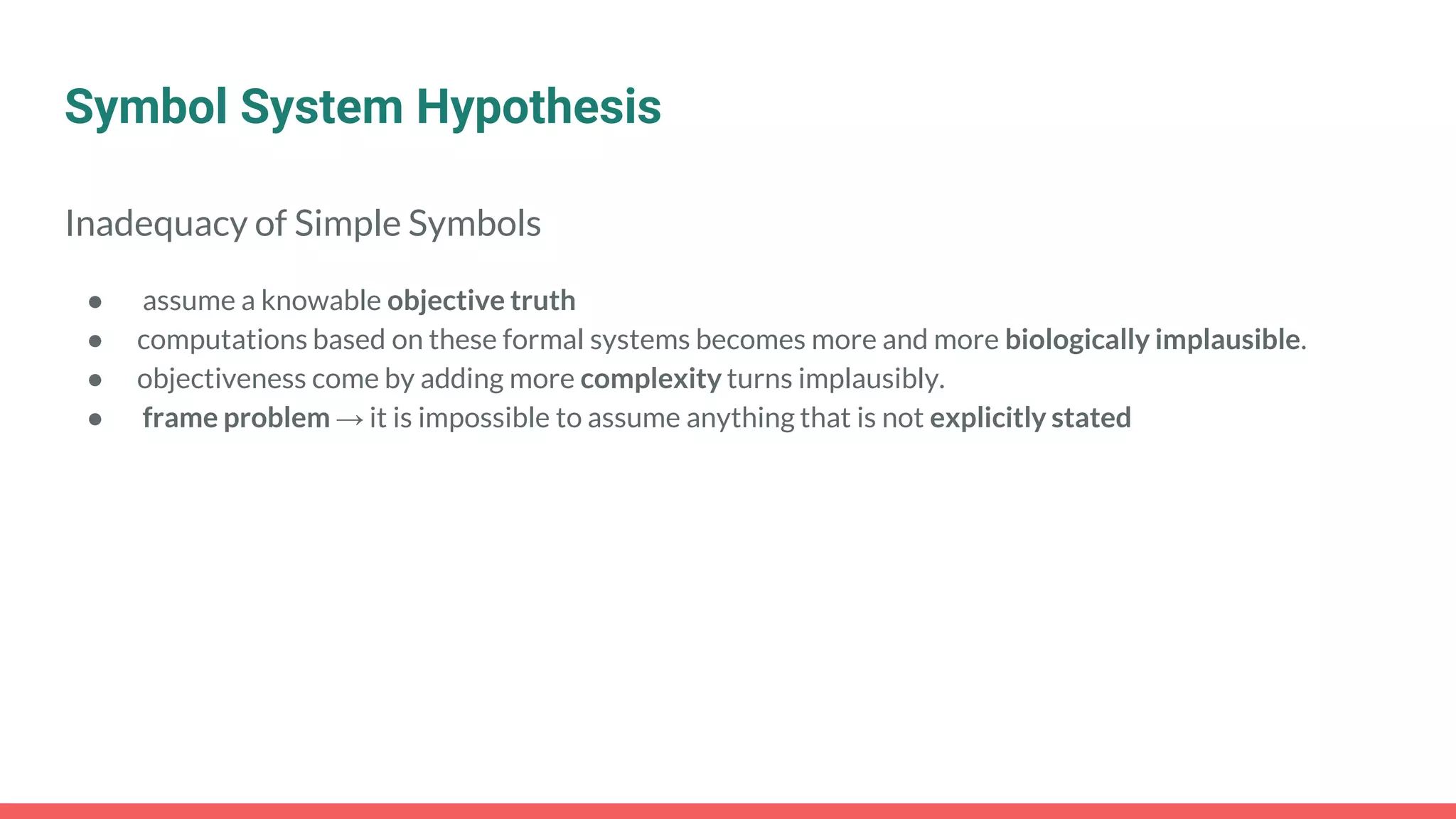 Symbol System Hypothesis
Inadequacy of Simple Symbols
● assume a knowable objective truth
● computations based on these formal systems becomes more and more biologically implausible.
● objectiveness come by adding more complexity turns implausibly.
● frame problem → it is impossible to assume anything that is not explicitly stated
 