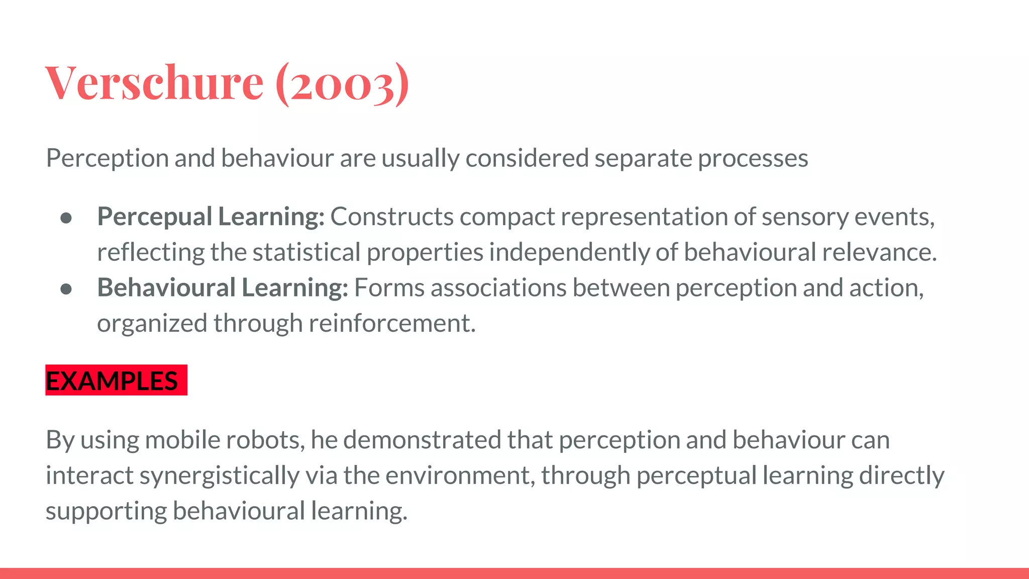 Verschure (2003)
Perception and behaviour are usually considered separate processes
● Percepual Learning: Constructs compact representation of sensory events,
reflecting the statistical properties independently of behavioural relevance.
● Behavioural Learning: Forms associations between perception and action,
organized through reinforcement.
EXAMPLES
By using mobile robots, he demonstrated that perception and behaviour can
interact synergistically via the environment, through perceptual learning directly
supporting behavioural learning.
 
