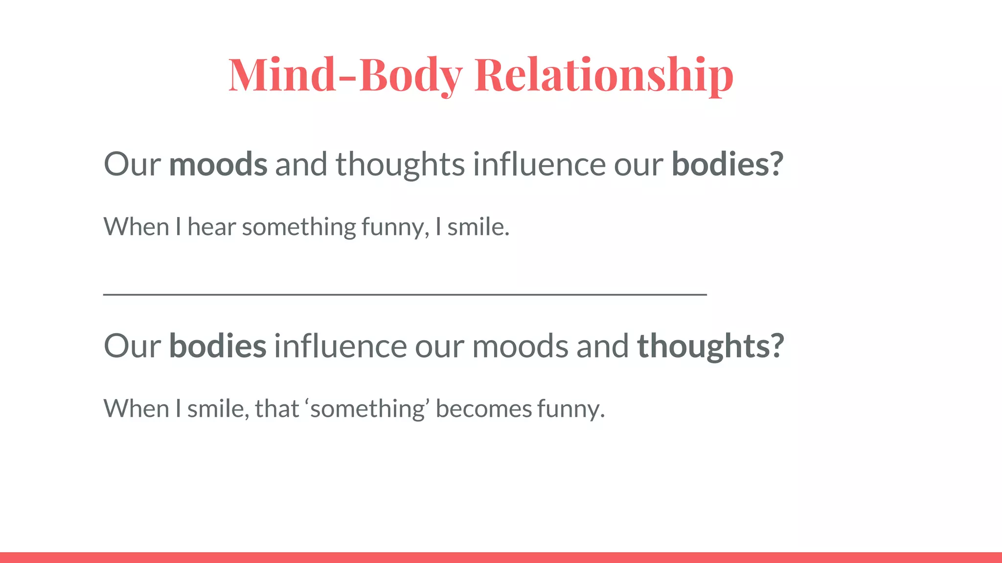 Mind-Body Relationship
Our moods and thoughts influence our bodies?
When I hear something funny, I smile.
_____________________________________________________________
Our bodies influence our moods and thoughts?
When I smile, that ‘something’ becomes funny.
 