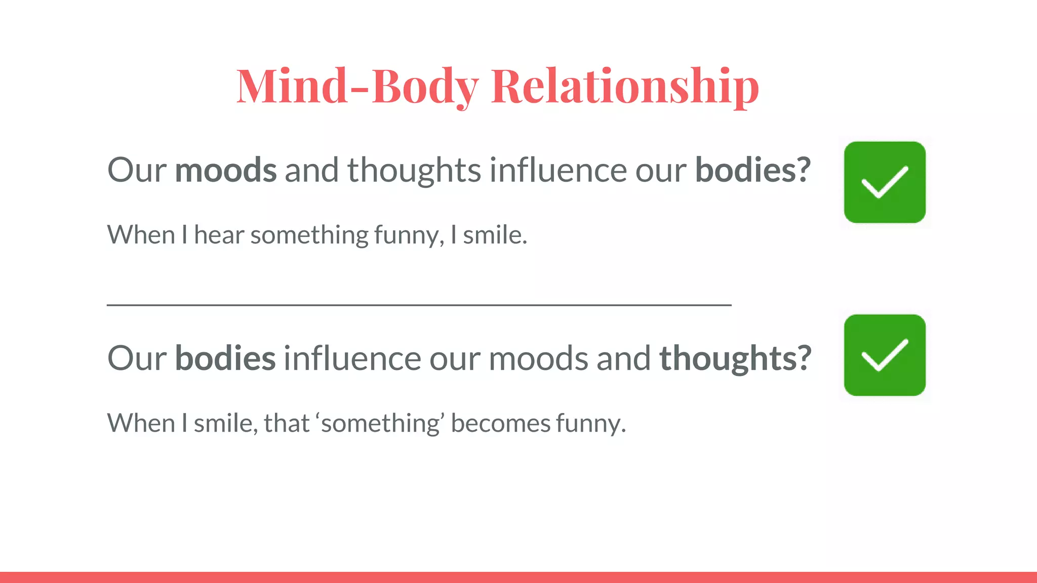 Mind-Body Relationship
Our moods and thoughts influence our bodies?
When I hear something funny, I smile.
_____________________________________________________________
Our bodies influence our moods and thoughts?
When I smile, that ‘something’ becomes funny.
 