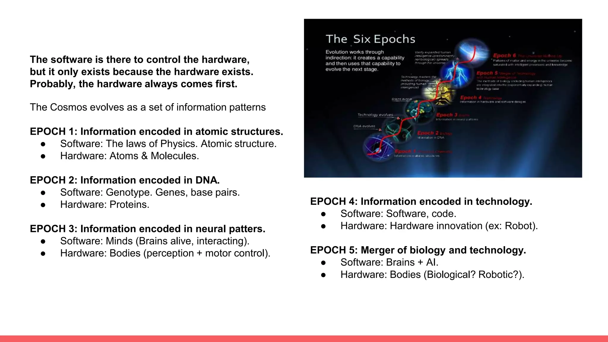 The software is there to control the hardware,
but it only exists because the hardware exists.
Probably, the hardware always comes first.
The Cosmos evolves as a set of information patterns
EPOCH 1: Information encoded in atomic structures.
● Software: The laws of Physics. Atomic structure.
● Hardware: Atoms & Molecules.
EPOCH 2: Information encoded in DNA.
● Software: Genotype. Genes, base pairs.
● Hardware: Proteins.
EPOCH 3: Information encoded in neural patters.
● Software: Minds (Brains alive, interacting).
● Hardware: Bodies (perception + motor control).
EPOCH 4: Information encoded in technology.
● Software: Software, code.
● Hardware: Hardware innovation (ex: Robot).
EPOCH 5: Merger of biology and technology.
● Software: Brains + AI.
● Hardware: Bodies (Biological? Robotic?).
 