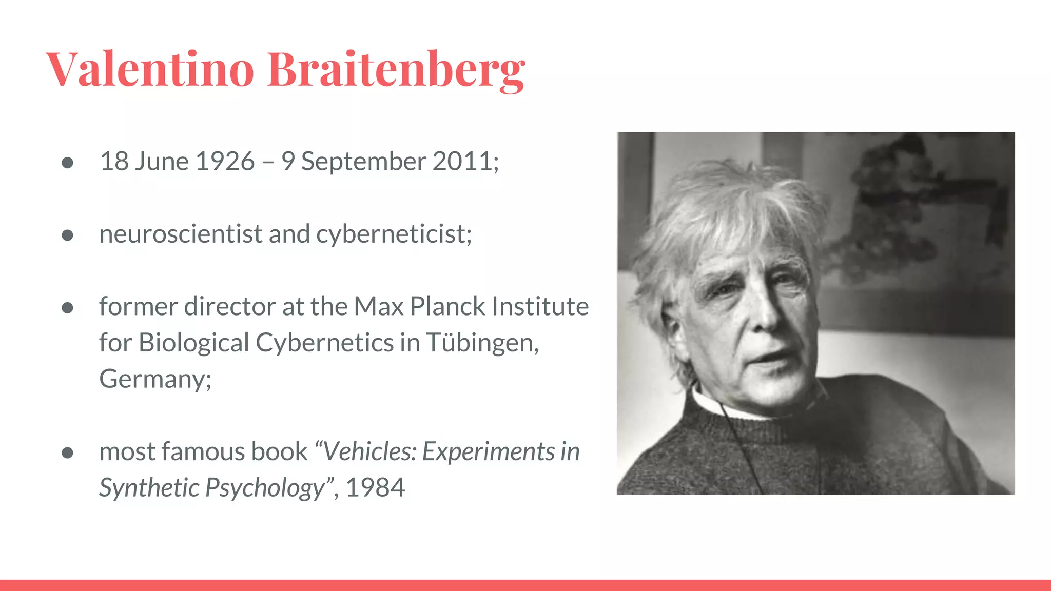 Valentino Braitenberg
● 18 June 1926 – 9 September 2011;
● neuroscientist and cyberneticist;
● former director at the Max Planck Institute
for Biological Cybernetics in Tübingen,
Germany;
● most famous book “Vehicles: Experiments in
Synthetic Psychology”, 1984
 