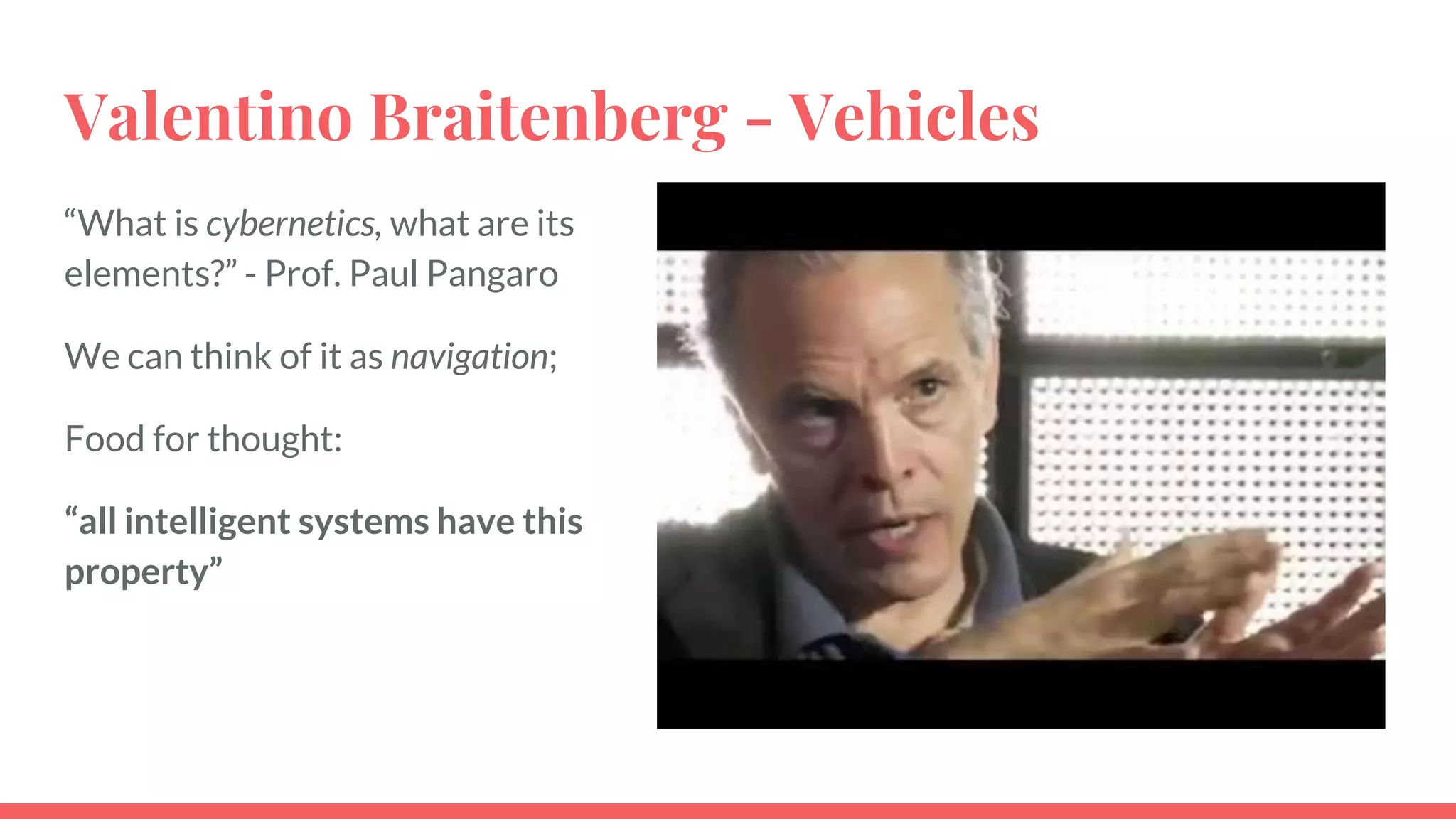 Valentino Braitenberg - Vehicles
“What is cybernetics, what are its
elements?” - Prof. Paul Pangaro
We can think of it as navigation;
Food for thought:
“all intelligent systems have this
property”
 