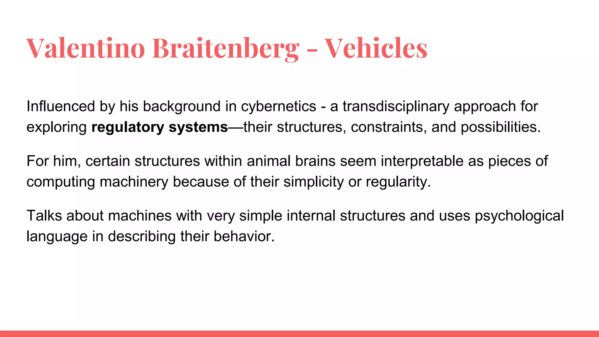 Valentino Braitenberg - Vehicles
Influenced by his background in cybernetics - a transdisciplinary approach for
exploring regulatory systems—their structures, constraints, and possibilities.
For him, certain structures within animal brains seem interpretable as pieces of
computing machinery because of their simplicity or regularity.
Talks about machines with very simple internal structures and uses psychological
language in describing their behavior.
 