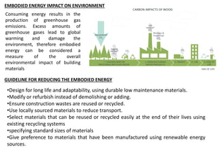 Consuming energy results in the
production of greenhouse gas
emissions. Excess amounts of
greenhouse gases lead to global
warming and damage the
environment, therefore embodied
energy can be considered a
measure of the overall
environmental impact of building
materials
EMBODIED ENERGY IMPACT ON ENVIRONMENT
GUIDELINE FOR REDUCING THE EMBODIED ENERGY
•Design for long life and adaptability, using durable low maintenance materials.
•Modify or refurbish instead of demolishing or adding.
•Ensure construction wastes are reused or recycled.
•Use locally sourced materials to reduce transport.
•Select materials that can be reused or recycled easily at the end of their lives using
existing recycling systems
•specifying standard sizes of materials
•Give preference to materials that have been manufactured using renewable energy
sources.
 