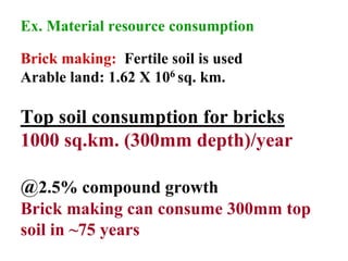 Ex. Material resource consumption
Brick making: Fertile soil is used
Arable land: 1.62 X 106 sq. km.
Top soil consumption for bricks
1000 sq.km. (300mm depth)/year
@2.5% compound growth
Brick making can consume 300mm top
soil in ~75 years
 