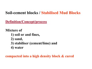 Soil-cement blocks / Stabilised Mud Blocks
Definition/Concept/process
Mixture of
1) soil or and fines,
2) sand,
3) stabiliser (cement/lime) and
4) water
compacted into a high density block & cured
 
