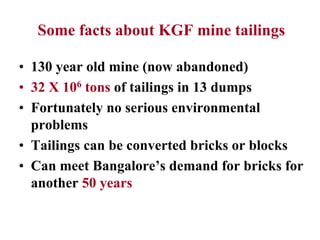 Some facts about KGF mine tailings
• 130 year old mine (now abandoned)
• 32 X 106 tons of tailings in 13 dumps
• Fortunately no serious environmental
problems
• Tailings can be converted bricks or blocks
• Can meet Bangalore’s demand for bricks for
another 50 years
 