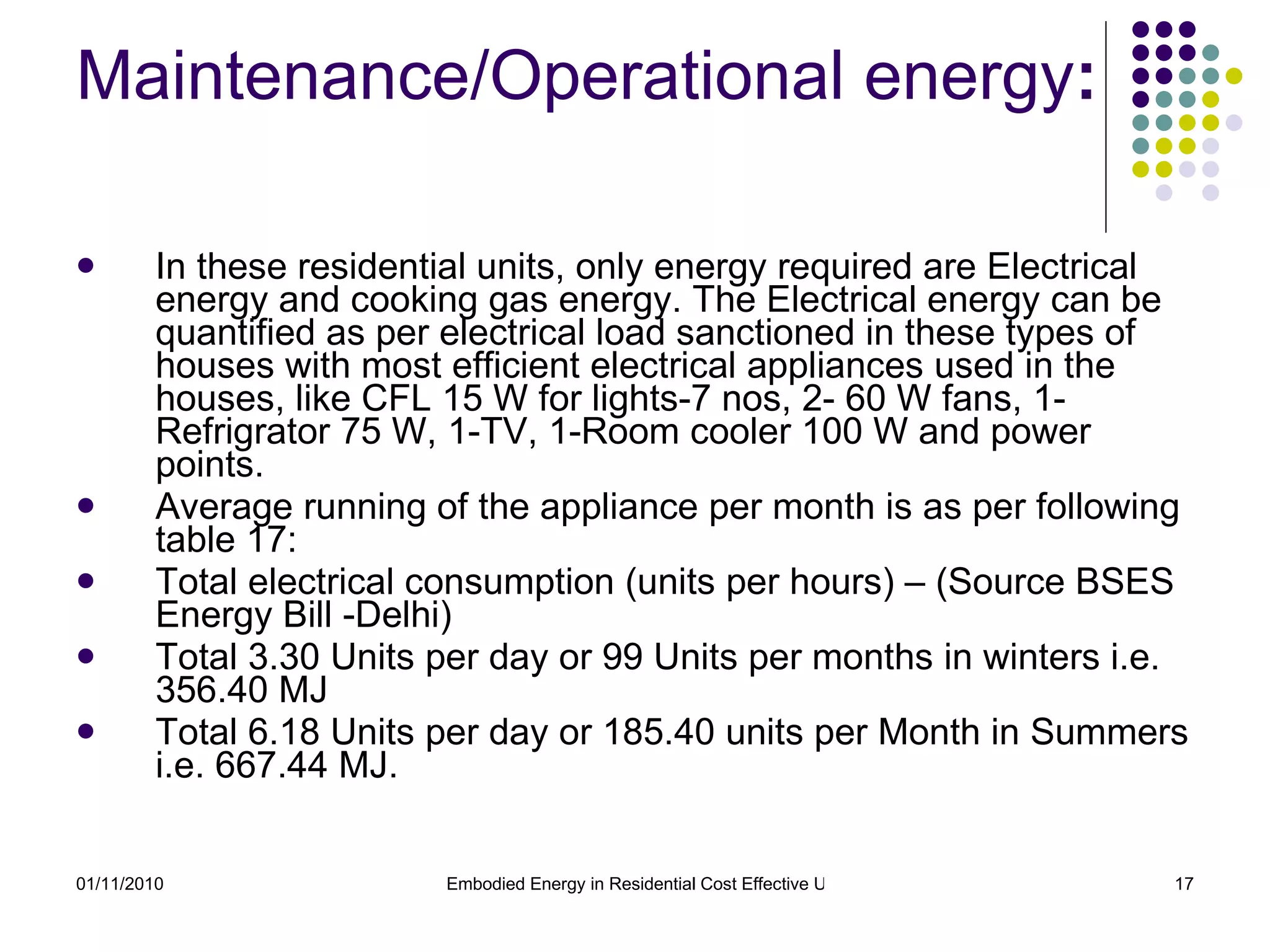 Maintenance/Operational energy : In these residential units, only energy required are Electrical energy and cooking gas energy. The Electrical energy can be quantified as per electrical load sanctioned in these types of houses with most efficient electrical appliances used in the houses, like CFL 15 W for lights-7 nos, 2- 60 W fans, 1-Refrigrator 75 W, 1-TV, 1-Room cooler 100 W and power points. Average running of the appliance per month is as per following table 17:  Total electrical consumption (units per hours) – (Source BSES Energy Bill -Delhi) Total 3.30 Units per day or 99 Units per months in winters i.e. 356.40 MJ Total 6.18 Units per day or 185.40 units per Month in Summers i.e. 667.44 MJ. 