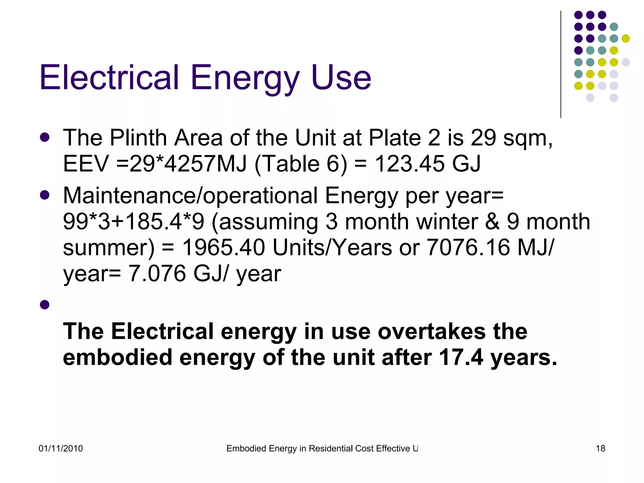 Electrical Energy Use The Plinth Area of the Unit at Plate 2 is 29 sqm, EEV =29*4257MJ (Table 6) = 123.45 GJ Maintenance/operational Energy per year= 99*3+185.4*9 (assuming 3 month winter & 9 month summer) = 1965.40 Units/Years or 7076.16 MJ/ year= 7.076 GJ/ year The Electrical energy in use overtakes the embodied energy of the unit after 17.4 years. 
