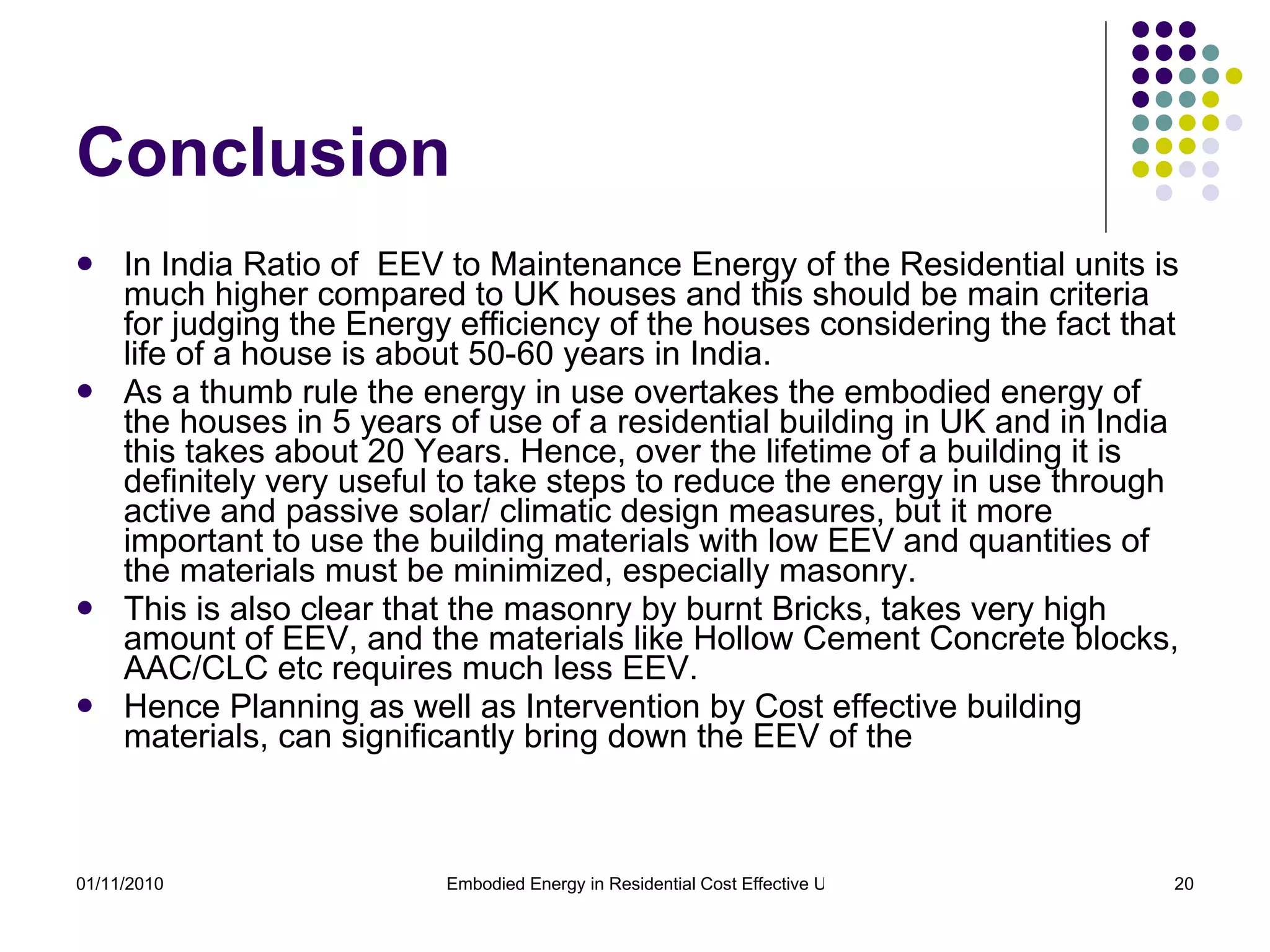 Conclusion In India Ratio of  EEV to Maintenance Energy of the Residential units is much higher compared to UK houses and this should be main criteria for judging the Energy efficiency of the houses considering the fact that life of a house is about 50-60 years in India. As a thumb rule the energy in use overtakes the embodied energy of the houses in 5 years of use of a residential building in UK and in India this takes about 20 Years. Hence, over the lifetime of a building it is definitely very useful to take steps to reduce the energy in use through active and passive solar/ climatic design measures, but it more important to use the building materials with low EEV and quantities of the materials must be minimized, especially masonry. This is also clear that the masonry by burnt Bricks, takes very high amount of EEV, and the materials like Hollow Cement Concrete blocks, AAC/CLC etc requires much less EEV. Hence Planning as well as Intervention by Cost effective building materials, can significantly bring down the EEV of the 