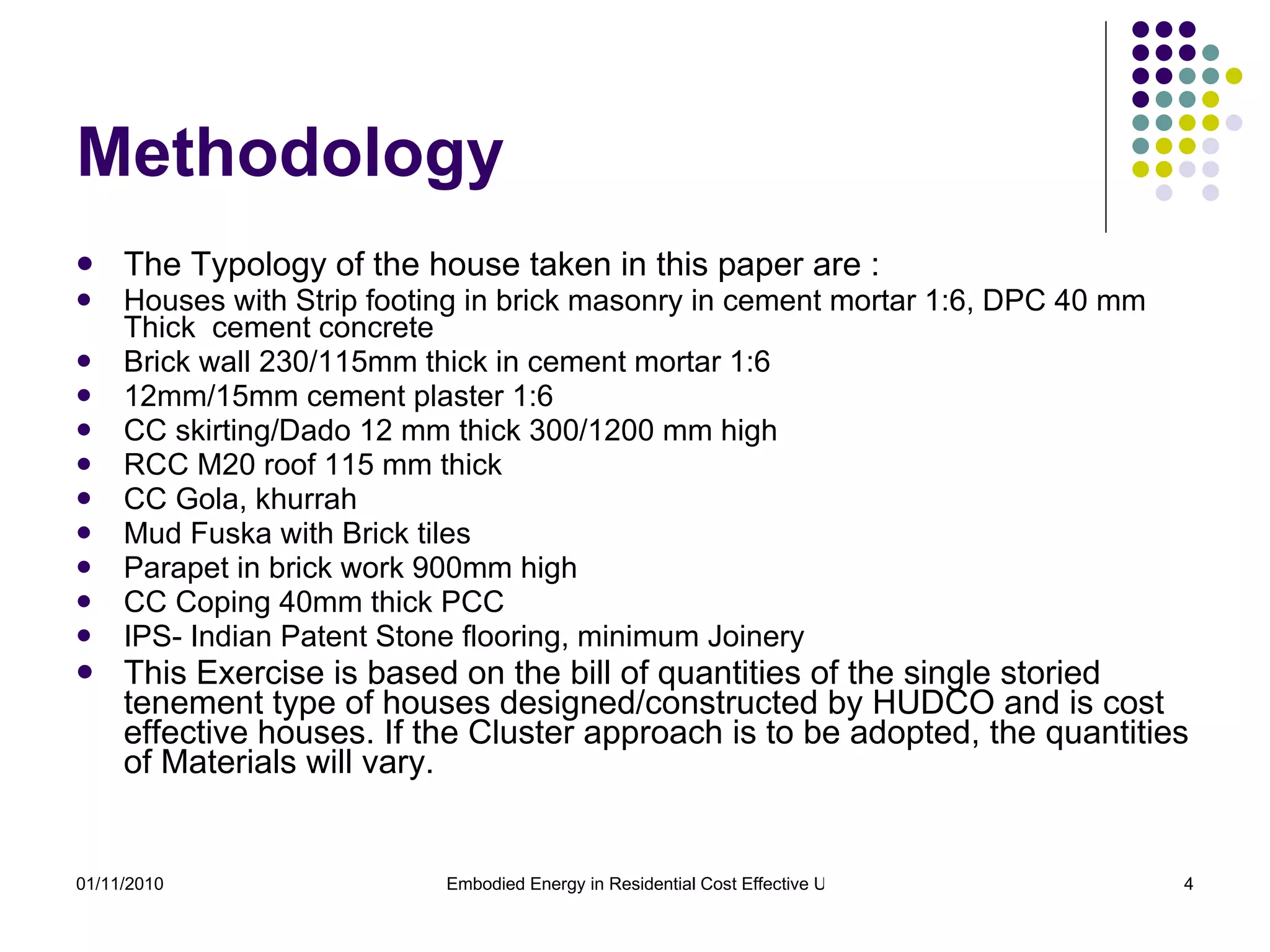 Methodology The Typology of the house taken in this paper are :  Houses with Strip footing in brick masonry in cement mortar 1:6, DPC 40 mm Thick  cement concrete Brick wall 230/115mm thick in cement mortar 1:6 12mm/15mm cement plaster 1:6  CC skirting/Dado 12 mm thick 300/1200 mm high RCC M20 roof 115 mm thick CC Gola, khurrah Mud Fuska with Brick tiles Parapet in brick work 900mm high CC Coping 40mm thick PCC IPS- Indian Patent Stone flooring, minimum Joinery This Exercise is based on the bill of quantities of the single storied tenement type of houses designed/constructed by HUDCO and is cost effective houses. If the Cluster approach is to be adopted, the quantities of Materials will vary.  