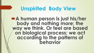 Unspirited Body View
A human person is just his/her
body and nothing more; the
way we think. Or feel are based
on biological process; we act
according to the patterns of
behavior
 