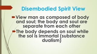 Disembodied Spirit View
View man as composed of body
and soul; the body and soul are
separate from each other
The body depends on soul while
the sol is immortal (substance
dualism)
 
