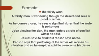 Example:
The thirsty Man
A thirsty man is wandering though the desert and sees a
proof of water.
As he comes closer, he sees a sign that states that the water
is poisonous
Upon viewing the sign, the man enters a state of conflict
within his soul.
Desires says to drink but reason says not to.
Reason says that partaking of the water will worsen his
situation and so he employs spirit to overcome his desire
 