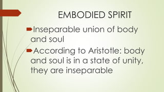EMBODIED SPIRIT
Inseparable union of body
and soul
According to Aristotle: body
and soul is in a state of unity,
they are inseparable
 