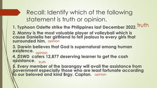 Recall: Identify which of the following
statement is truth or opinion.
1. Typhoon Odette strike the Philippines last December 2022.
2. Manny is the most valuable player of volleyball which is
cause Daniella her girlfriend to felt jealous to every girls that
surrounded him.
3. Darwin believes that God is supernatural among human
existence.
4. DSWD caters 12,877 deserving learner to get the cash
assistance.
5. Every member of the barangay will avail the assistance from
government especially those who are least fortunate according
to our beloved and kind Brgy. Captan.
truth
opinion
opinion
truth
opinion
 
