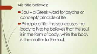 Aristotle believes:
Soul–aGreekwordforpsycheor
concept/principleoflife
Principleoflife:thesoulcausesthe
bodytolive;hebelievesthatthesoul
isintheformofbody,whilethebody
is themattertothesoul.
 