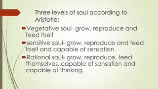 Three levels of soul according to
Aristotle:
Vegetative soul- grow, reproduce and
feed itself
sensitive soul- grow, reproduce and feed
itself and capable of sensation
Rational soul- grow, reproduce, feed
themselves, capable of sensation and
capable of thinking.
 