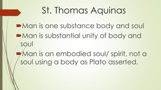St. Thomas Aquinas
Man is one substance body and soul
Man is substantial unity of body and
soul
Man is an embodied soul/ spirit, not a
soul using a body as Plato asserted.
 