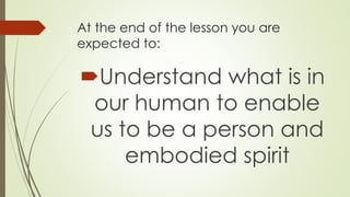 At the end of the lesson you are
expected to:
Understand what is in
our human to enable
us to be a person and
embodied spirit
 