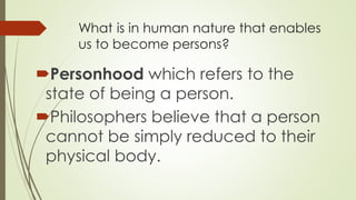 What is in human nature that enables
us to become persons?
Personhood which refers to the
state of being a person.
Philosophers believe that a person
cannot be simply reduced to their
physical body.
 