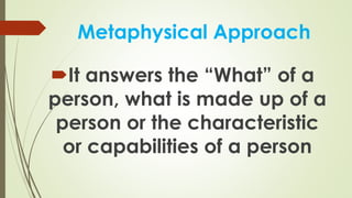 Metaphysical Approach
It answers the “What” of a
person, what is made up of a
person or the characteristic
or capabilities of a person
 