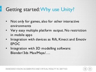 Getting started:Why use Unity?
EMBODIED VISION: AUGMENTED AND VIRTUAL REALITY IN UNITY3D
• Not only for games, also for other interactive
environments
• Very easy multiple platform output. No restriction
in mobile apps
• Integration with devices as Rift, Kinect and Emotiv
EPOC
• Integration with 3D modelling software:
Blender/3ds Max/Maya/….
 