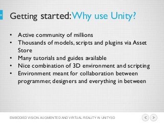 Getting started:Why use Unity?
EMBODIED VISION: AUGMENTED AND VIRTUAL REALITY IN UNITY3D
• Active community of millions
• Thousands of models, scripts and plugins via Asset
Store
• Many tutorials and guides available
• Nice combination of 3D environment and scripting
• Environment meant for collaboration between
programmer, designers and everything in between
 