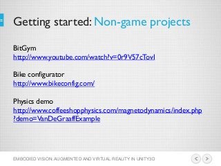 Getting started: Non-game projects
EMBODIED VISION: AUGMENTED AND VIRTUAL REALITY IN UNITY3D
BitGym
http://www.youtube.com/watch?v=0r9V57cTovI
Bike configurator
http://www.bikeconfig.com/
Physics demo
http://www.coffeeshopphysics.com/magnetodynamics/index.php
?demo=VanDeGraaffExample
 