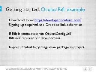 Getting started: Oculus Rift example
EMBODIED VISION: AUGMENTED AND VIRTUAL REALITY IN UNITY3D
Download from: https://developer.oculusvr.com/
Signing up required, use Dropbox link otherwise
If Rift is connected: run OculusConfigUtil
Rift not required for development
Import OculusUnityIntegration package in project
 