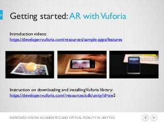 Getting started:AR withVuforia
EMBODIED VISION: AUGMENTED AND VIRTUAL REALITY IN UNITY3D
Introduction videos:
https://developer.vuforia.com/resources/sample-apps/features
Instruction on downloading and installingVuforia library:
https://developer.vuforia.com//resources/sdk/unity?d=aw2
 