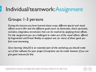 Individual/teamwork:Assignment
EMBODIED VISION: AUGMENTED AND VIRTUAL REALITY IN UNITY3D
During the lectures you have learned about many different special and visual
effects used in film and the different goals (such as: distraction, shock, spectacle,
narrative, integration, immersion) that can be reached by applying these effects.
For this assignment you are challenged to make use of the visual effects offered
by Augmented andVirtual Reality to support one (or more) of these goals you
find most interesting.
Since learning Unity3D is an essential part of this workshop, you should make
use of this software for your project. Exceptions can be made however, if you can
give good reasons for this.
Groups: 1-3 persons
 