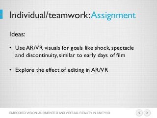 Individual/teamwork:Assignment
EMBODIED VISION: AUGMENTED AND VIRTUAL REALITY IN UNITY3D
• Use AR/VR visuals for goals like shock, spectacle
and discontinuity, similar to early days of film
• Explore the effect of editing in AR/VR
Ideas:
 