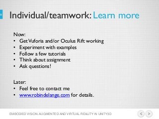 Individual/teamwork: Learn more
EMBODIED VISION: AUGMENTED AND VIRTUAL REALITY IN UNITY3D
Now:
• GetVuforia and/or Oculus Rift working
• Experiment with examples
• Follow a few tutorials
• Think about assignment
• Ask questions!
Later:
• Feel free to contact me
• www.robindelange.com for details.
 