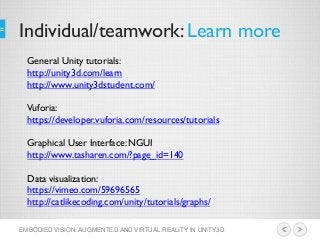 Individual/teamwork: Learn more
EMBODIED VISION: AUGMENTED AND VIRTUAL REALITY IN UNITY3D
General Unity tutorials:
http://unity3d.com/learn
http://www.unity3dstudent.com/
Vuforia:
https://developer.vuforia.com/resources/tutorials
Graphical User Interface: NGUI
http://www.tasharen.com/?page_id=140
Data visualization:
https://vimeo.com/59696565
http://catlikecoding.com/unity/tutorials/graphs/
 