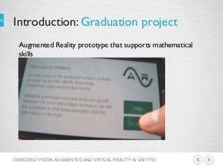 Introduction: Graduation project
EMBODIED VISION: AUGMENTED AND VIRTUAL REALITY IN UNITY3D
Augmented Reality prototype that supports mathematical
skills
 