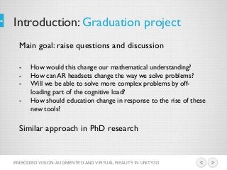 Introduction: Graduation project
EMBODIED VISION: AUGMENTED AND VIRTUAL REALITY IN UNITY3D
Main goal: raise questions and discussion
- How would this change our mathematical understanding?
- How can AR headsets change the way we solve problems?
- Will we be able to solve more complex problems by off-
loading part of the cognitive load?
- How should education change in response to the rise of these
new tools?
Similar approach in PhD research
 